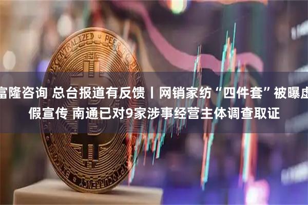 富隆咨询 总台报道有反馈丨网销家纺“四件套”被曝虚假宣传&#32;南通已对9家涉事经营主体调查取证