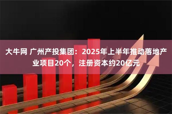 大牛网 广州产投集团：2025年上半年推动落地产业项目20个，注册资本约20亿元