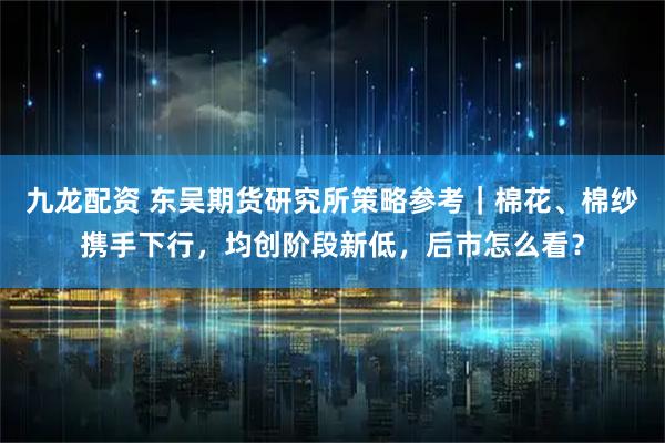 九龙配资 东吴期货研究所策略参考｜棉花、棉纱携手下行，均创阶段新低，后市怎么看？