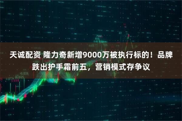 天诚配资 隆力奇新增9000万被执行标的！品牌跌出护手霜前五，营销模式存争议
