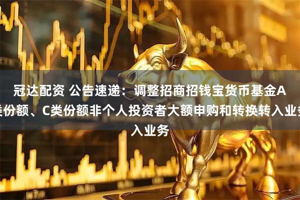 冠达配资 公告速递：调整招商招钱宝货币基金A类份额、C类份额非个人投资者大额申购和转换转入业务