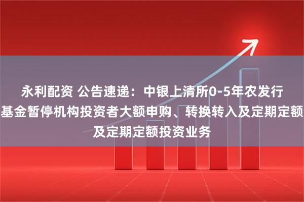 永利配资 公告速递：中银上清所0-5年农发行债券指数基金暂停机构投资者大额申购、转换转入及定期定额投资业务