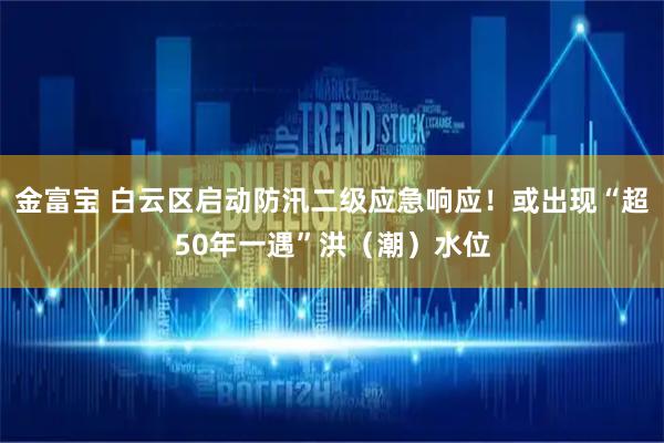 金富宝 白云区启动防汛二级应急响应！或出现“超50年一遇”洪（潮）水位