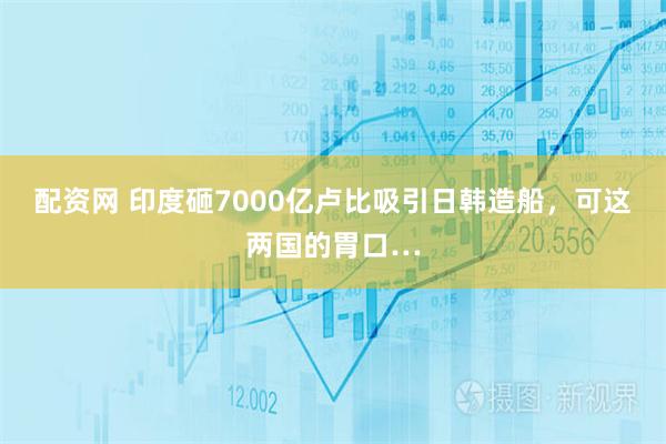 配资网 印度砸7000亿卢比吸引日韩造船，可这两国的胃口…