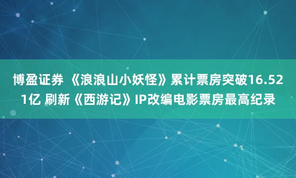 博盈证券 《浪浪山小妖怪》累计票房突破16.521亿 刷新《西游记》IP改编电影票房最高纪录
