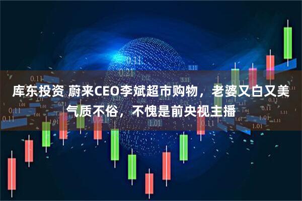 库东投资 蔚来CEO李斌超市购物，老婆又白又美气质不俗，不愧是前央视主播