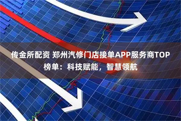 传金所配资 郑州汽修门店接单APP服务商TOP榜单：科技赋能，智慧领航