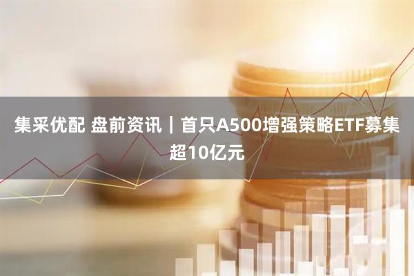 集采优配 盘前资讯｜首只A500增强策略ETF募集超10亿元