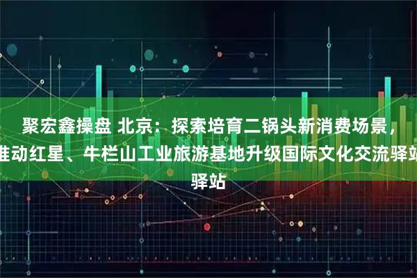 聚宏鑫操盘 北京：探索培育二锅头新消费场景，推动红星、牛栏山工业旅游基地升级国际文化交流驿站