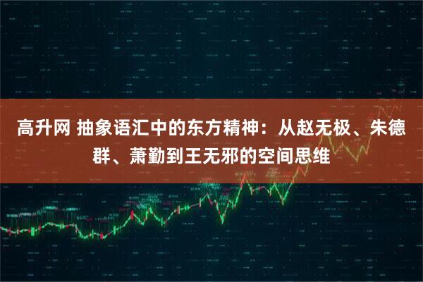 高升网 抽象语汇中的东方精神：从赵无极、朱德群、萧勤到王无邪的空间思维