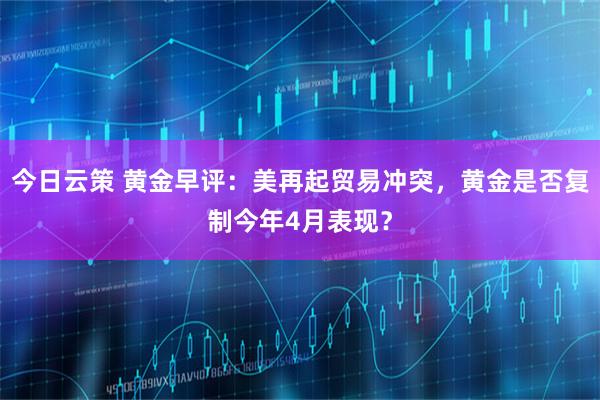 今日云策 黄金早评：美再起贸易冲突，黄金是否复制今年4月表现？